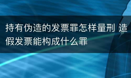 持有伪造的发票罪怎样量刑 造假发票能构成什么罪