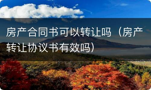 房产合同书可以转让吗（房产转让协议书有效吗）
