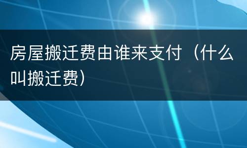 房屋搬迁费由谁来支付（什么叫搬迁费）