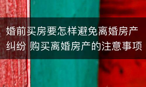婚前买房要怎样避免离婚房产纠纷 购买离婚房产的注意事项