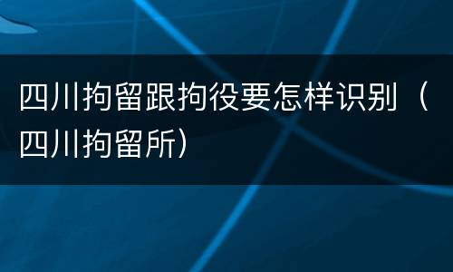 四川拘留跟拘役要怎样识别（四川拘留所）