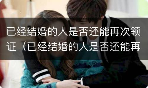 已经结婚的人是否还能再次领证（已经结婚的人是否还能再次领证呢）