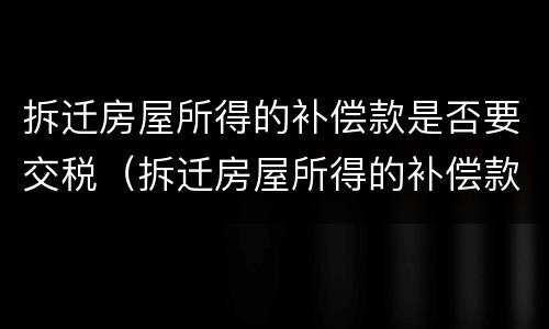 拆迁房屋所得的补偿款是否要交税（拆迁房屋所得的补偿款是否要交税费）