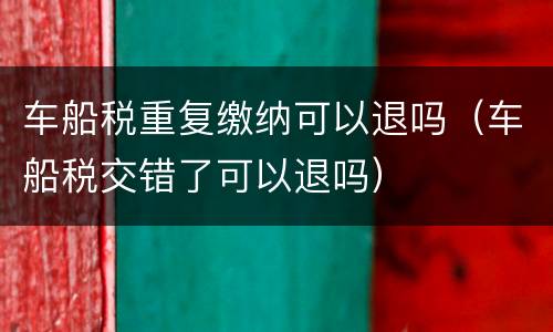 车船税重复缴纳可以退吗（车船税交错了可以退吗）