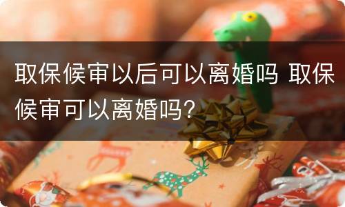 取保候审以后可以离婚吗 取保候审可以离婚吗?