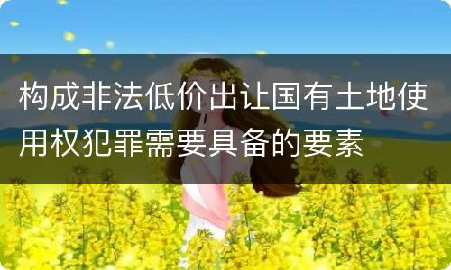 构成非法低价出让国有土地使用权犯罪需要具备的要素