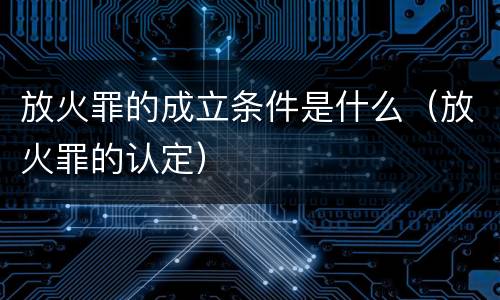 放火罪的成立条件是什么（放火罪的认定）