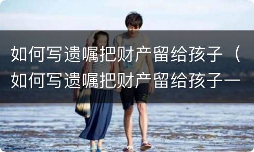 如何写遗嘱把财产留给孩子（如何写遗嘱把财产留给孩子一个人而和她的配偶无关）