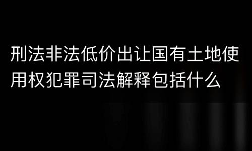 刑法非法低价出让国有土地使用权犯罪司法解释包括什么