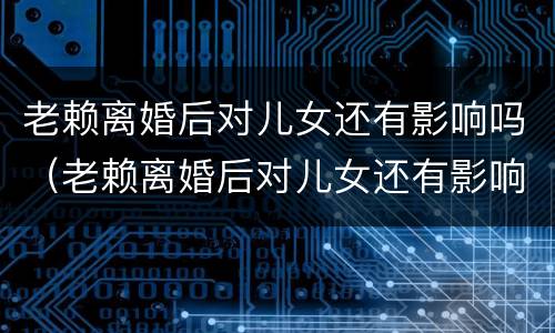 老赖离婚后对儿女还有影响吗（老赖离婚后对儿女还有影响吗知乎）