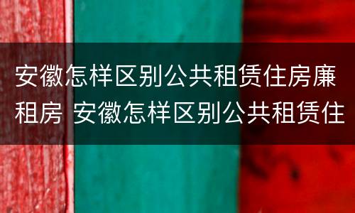 安徽怎样区别公共租赁住房廉租房 安徽怎样区别公共租赁住房廉租房等级