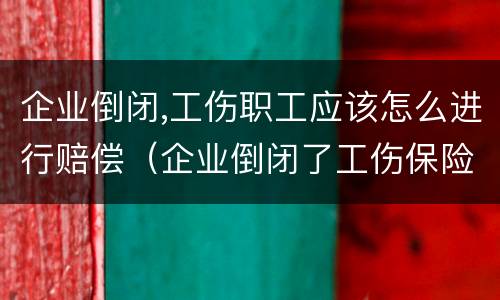 企业倒闭,工伤职工应该怎么进行赔偿（企业倒闭了工伤保险还赔吗）