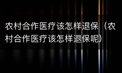 农村合作医疗该怎样退保（农村合作医疗该怎样退保呢）