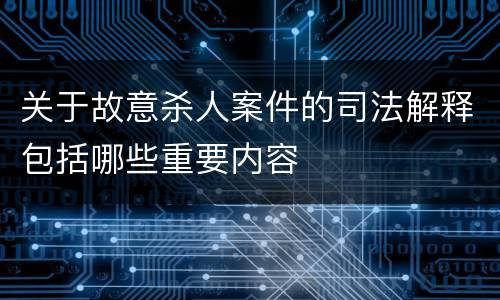 关于故意杀人案件的司法解释包括哪些重要内容