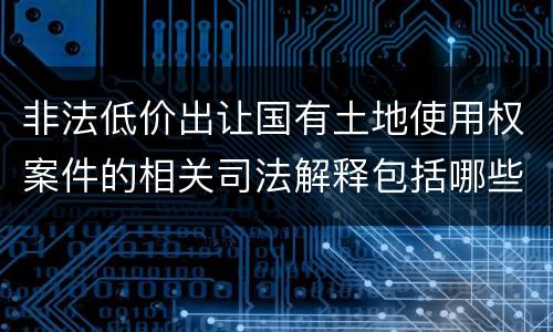 非法低价出让国有土地使用权案件的相关司法解释包括哪些重要规定