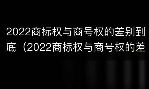 2022商标权与商号权的差别到底（2022商标权与商号权的差别到底多大）