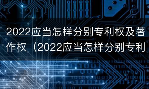 2022应当怎样分别专利权及著作权（2022应当怎样分别专利权及著作权归属）