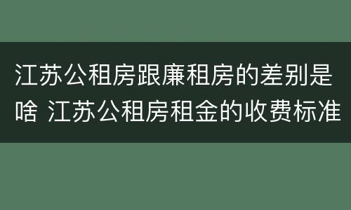 江苏公租房跟廉租房的差别是啥 江苏公租房租金的收费标准