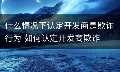 什么情况下认定开发商是欺诈行为 如何认定开发商欺诈