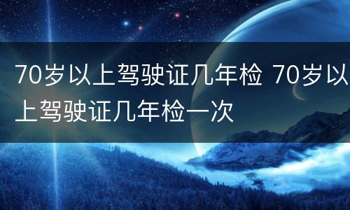 70岁以上驾驶证几年检 70岁以上驾驶证几年检一次