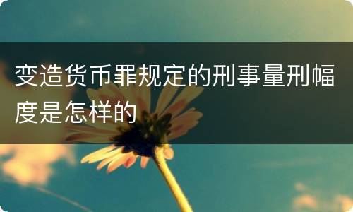 变造货币罪规定的刑事量刑幅度是怎样的