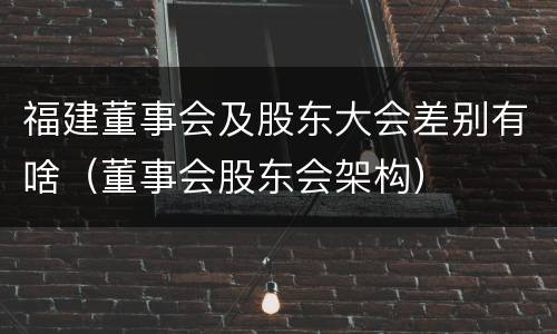 福建董事会及股东大会差别有啥（董事会股东会架构）