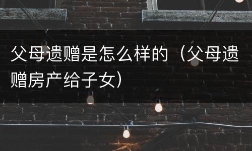 父母遗赠是怎么样的（父母遗赠房产给子女）