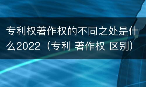专利权著作权的不同之处是什么2022（专利 著作权 区别）