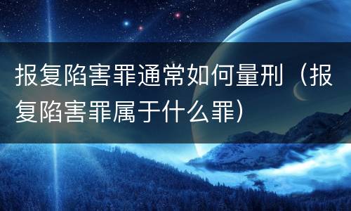 报复陷害罪通常如何量刑（报复陷害罪属于什么罪）