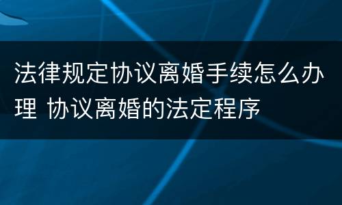 法律规定协议离婚手续怎么办理 协议离婚的法定程序