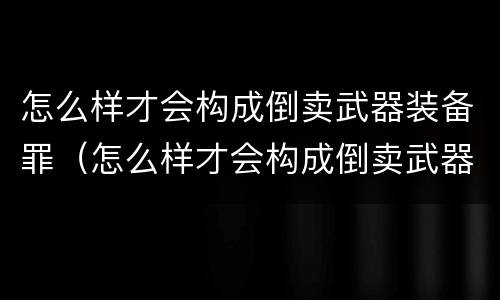 怎么样才会构成倒卖武器装备罪（怎么样才会构成倒卖武器装备罪行）