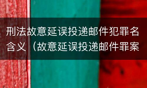 刑法故意延误投递邮件犯罪名含义（故意延误投递邮件罪案例）
