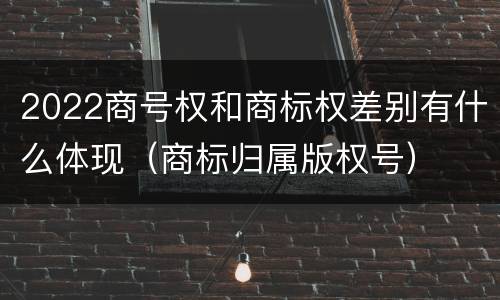 2022商号权和商标权差别有什么体现（商标归属版权号）