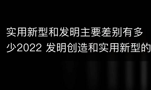实用新型和发明主要差别有多少2022 发明创造和实用新型的区别