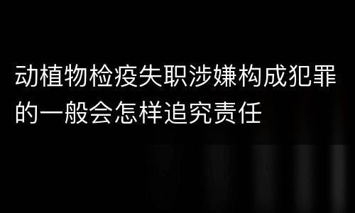 动植物检疫失职涉嫌构成犯罪的一般会怎样追究责任