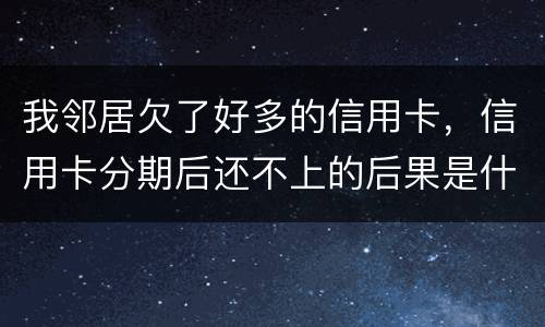 我邻居欠了好多的信用卡，信用卡分期后还不上的后果是什么的啊