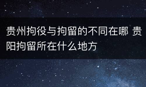 贵州拘役与拘留的不同在哪 贵阳拘留所在什么地方