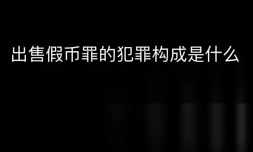 出售假币罪的犯罪构成是什么