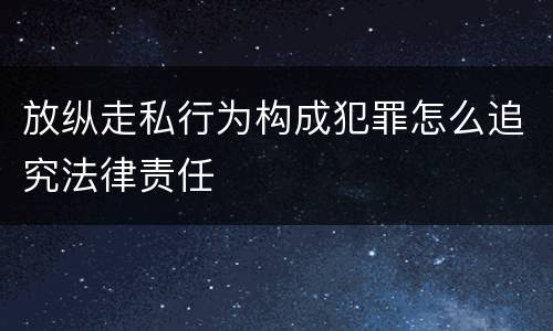 放纵走私行为构成犯罪怎么追究法律责任