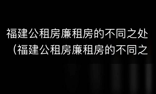 福建公租房廉租房的不同之处（福建公租房廉租房的不同之处在哪里）