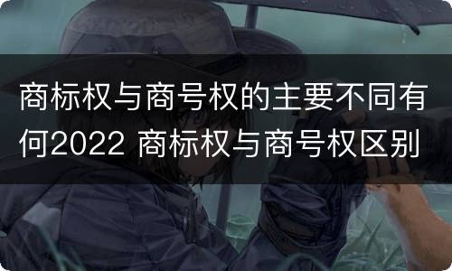 商标权与商号权的主要不同有何2022 商标权与商号权区别