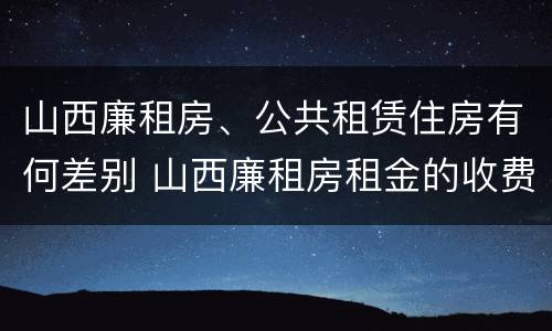 山西廉租房、公共租赁住房有何差别 山西廉租房租金的收费标准
