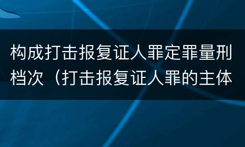 构成打击报复证人罪定罪量刑档次（打击报复证人罪的主体）