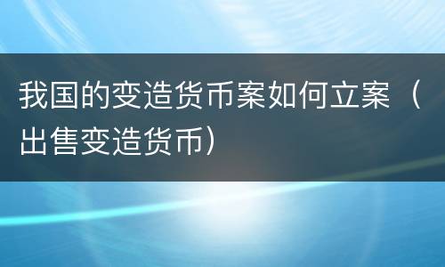 我国的变造货币案如何立案（出售变造货币）