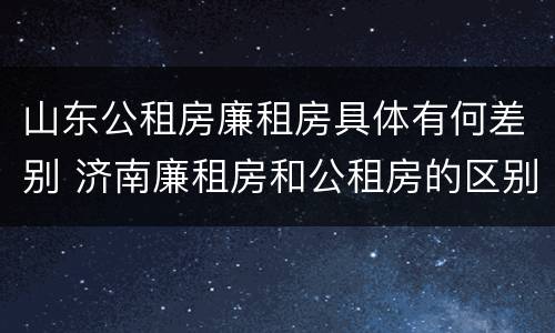 山东公租房廉租房具体有何差别 济南廉租房和公租房的区别