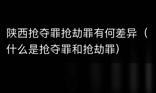 陕西抢夺罪抢劫罪有何差异（什么是抢夺罪和抢劫罪）