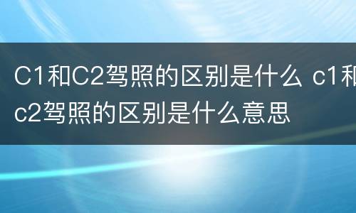 C1和C2驾照的区别是什么 c1和c2驾照的区别是什么意思