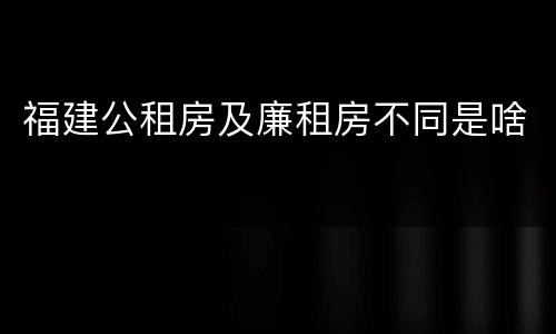 福建公租房及廉租房不同是啥