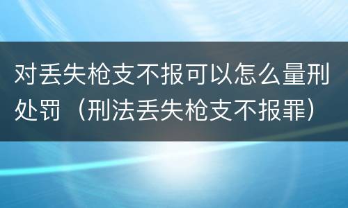 对丢失枪支不报可以怎么量刑处罚（刑法丢失枪支不报罪）