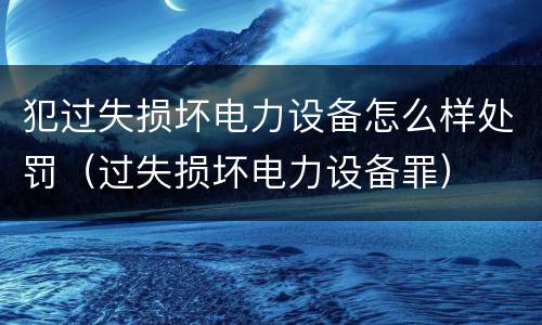犯过失损坏电力设备怎么样处罚（过失损坏电力设备罪）